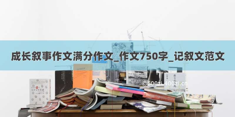 成长叙事作文满分作文_作文750字_记叙文范文