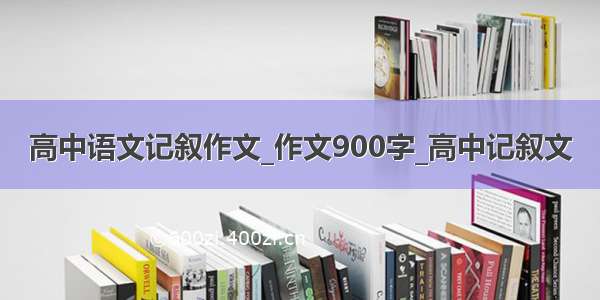 高中语文记叙作文_作文900字_高中记叙文