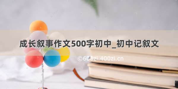 成长叙事作文500字初中_初中记叙文