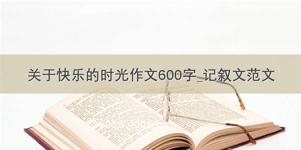 关于快乐的时光作文600字_记叙文范文