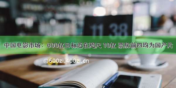 中国电影市场：600亿目标近在咫尺 10亿 票房前四均为国产片