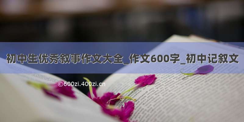 初中生优秀叙事作文大全_作文600字_初中记叙文