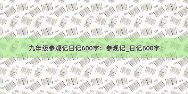 九年级参观记日记600字：参观记_日记600字