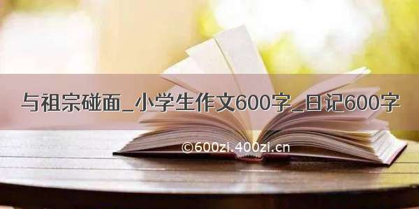 与祖宗碰面_小学生作文600字_日记600字