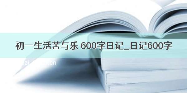 初一生活苦与乐 600字日记_日记600字