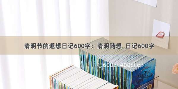 清明节的遐想日记600字：清明随想_日记600字