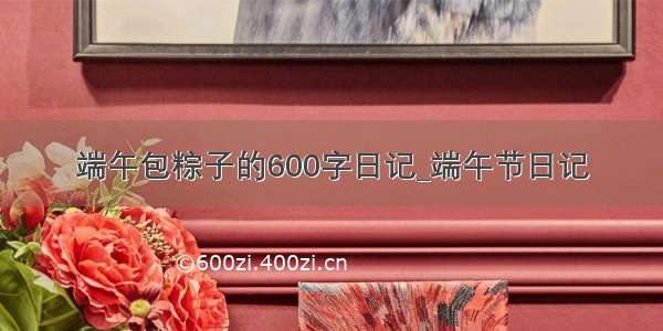 端午包粽子的600字日记_端午节日记