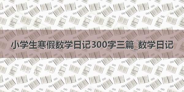 小学生寒假数学日记300字三篇_数学日记