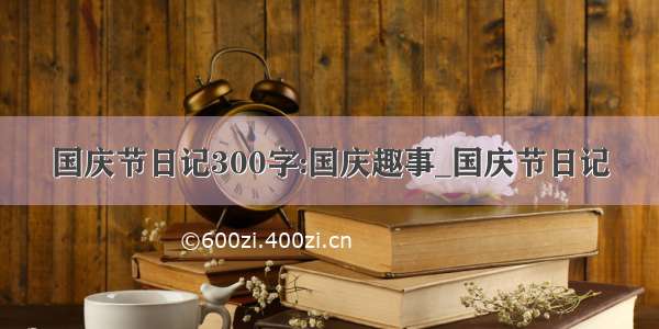 国庆节日记300字:国庆趣事_国庆节日记