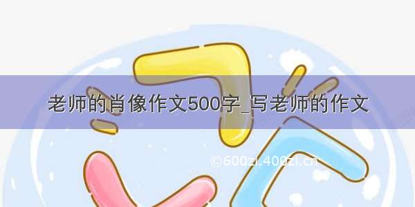 老师的肖像作文500字_写老师的作文