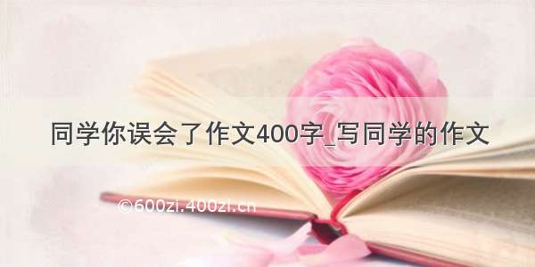 同学你误会了作文400字_写同学的作文