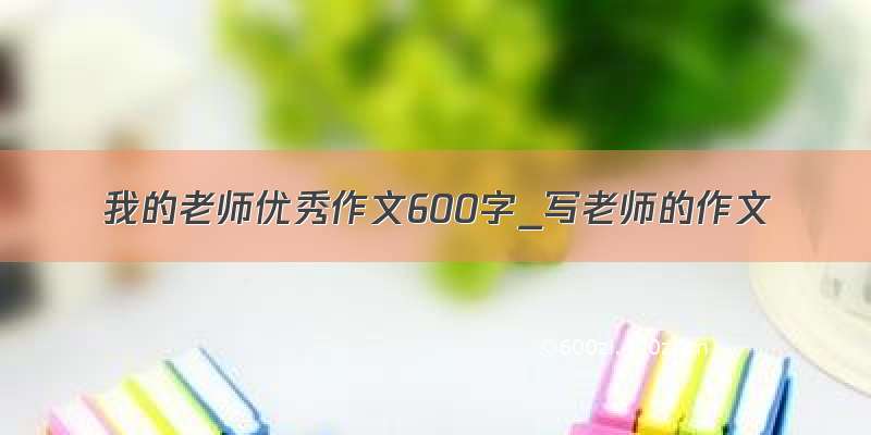 我的老师优秀作文600字_写老师的作文