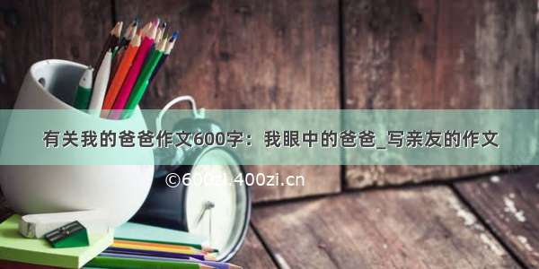 有关我的爸爸作文600字：我眼中的爸爸_写亲友的作文