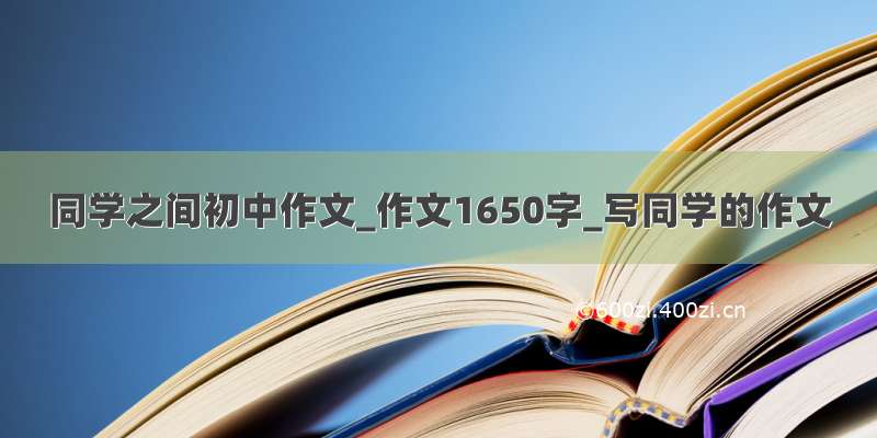 同学之间初中作文_作文1650字_写同学的作文