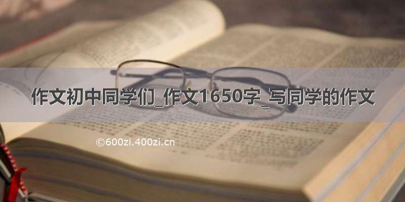 作文初中同学们_作文1650字_写同学的作文