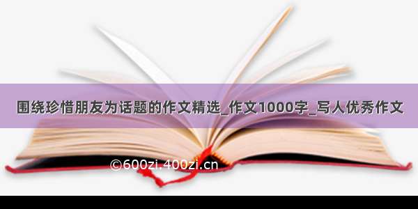 围绕珍惜朋友为话题的作文精选_作文1000字_写人优秀作文