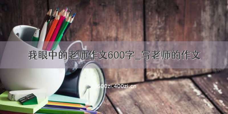 我眼中的老师作文600字_写老师的作文