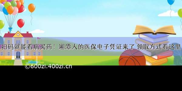 扫码就能看病买药！湘潭人的医保电子凭证来了 领取方式看这里