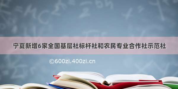 宁夏新增6家全国基层社标杆社和农民专业合作社示范社