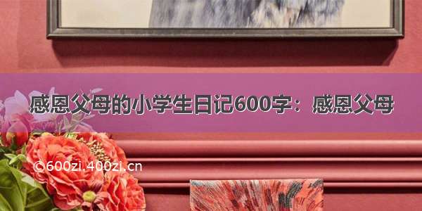 感恩父母的小学生日记600字：感恩父母