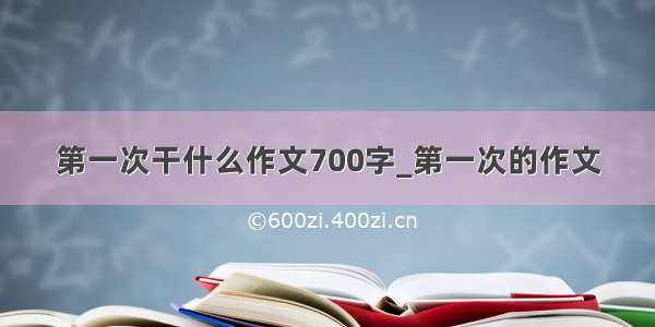 第一次干什么作文700字_第一次的作文