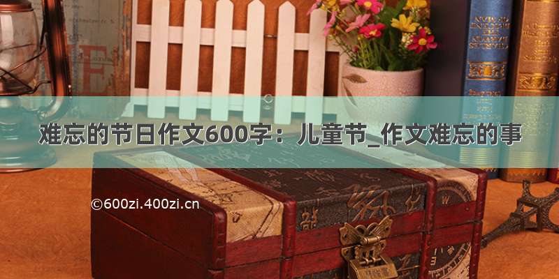 难忘的节日作文600字：儿童节_作文难忘的事