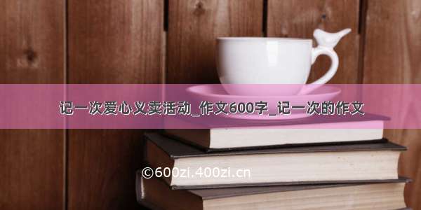 记一次爱心义卖活动_作文600字_记一次的作文