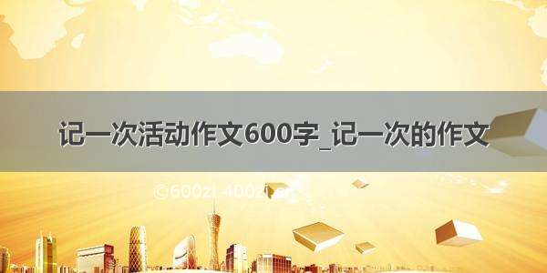 记一次活动作文600字_记一次的作文