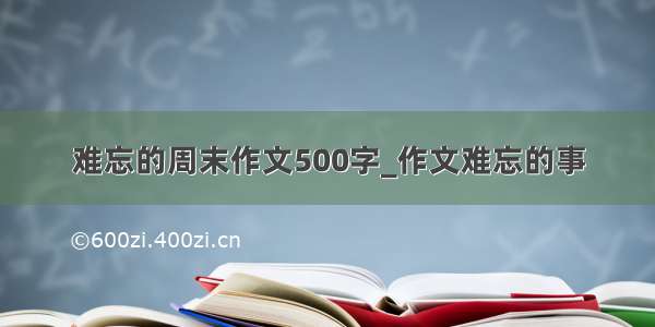 难忘的周末作文500字_作文难忘的事