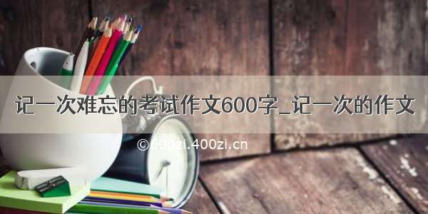 记一次难忘的考试作文600字_记一次的作文