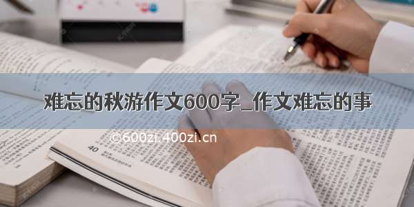 难忘的秋游作文600字_作文难忘的事