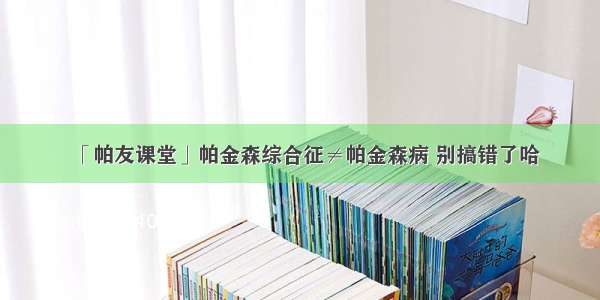 「帕友课堂」帕金森综合征≠帕金森病 别搞错了哈