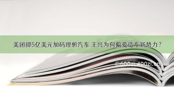 美团掷5亿美元加码理想汽车 王兴为何偏爱造车新势力？