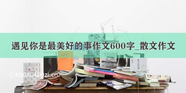 遇见你是最美好的事作文600字_散文作文