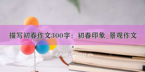 描写初春作文300字：初春印象_景观作文