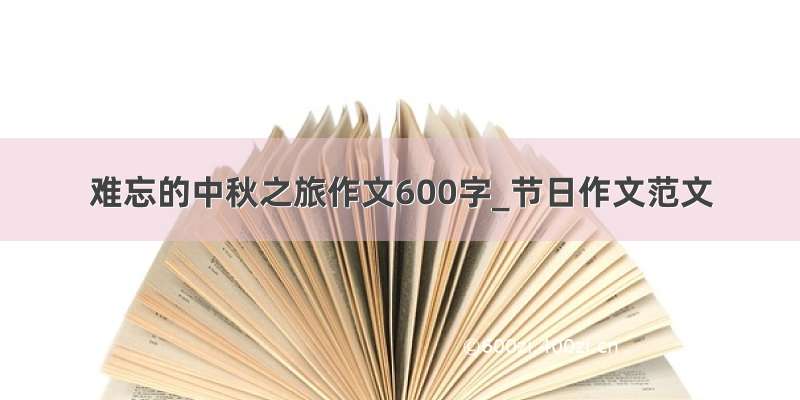 难忘的中秋之旅作文600字_节日作文范文