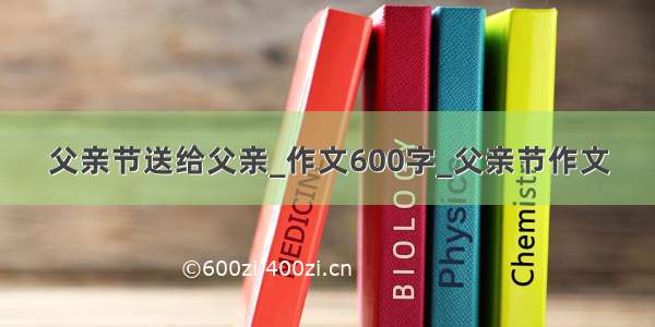 父亲节送给父亲_作文600字_父亲节作文