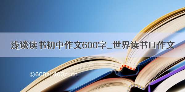 浅谈读书初中作文600字_世界读书日作文