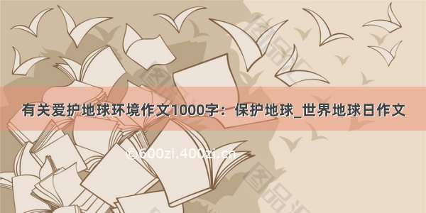 有关爱护地球环境作文1000字：保护地球_世界地球日作文