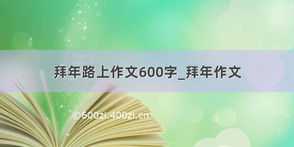 拜年路上作文600字_拜年作文