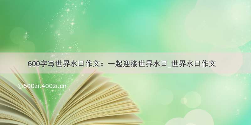 600字写世界水日作文：一起迎接世界水日_世界水日作文