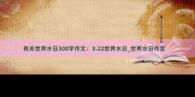 有关世界水日300字作文：3.22世界水日_世界水日作文