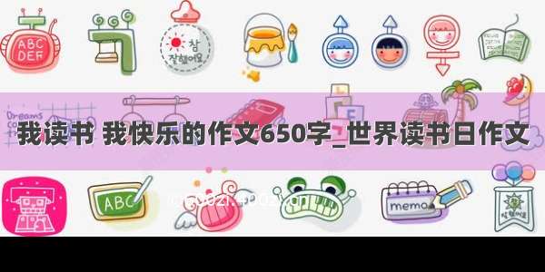 我读书 我快乐的作文650字_世界读书日作文