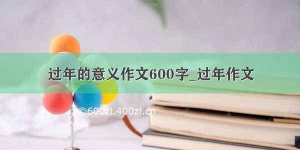 过年的意义作文600字_过年作文