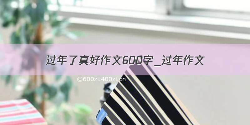 过年了真好作文600字_过年作文