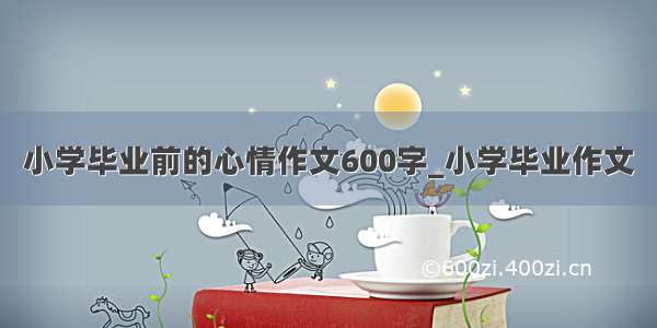 小学毕业前的心情作文600字_小学毕业作文