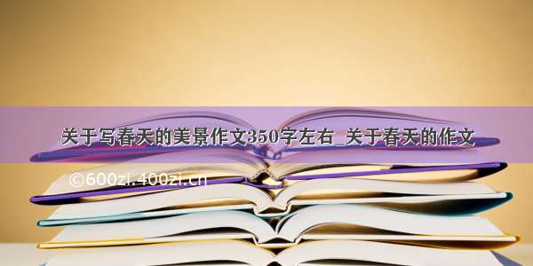 关于写春天的美景作文350字左右_关于春天的作文