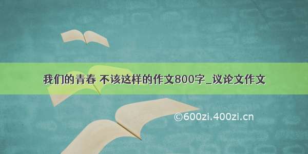 我们的青春 不该这样的作文800字_议论文作文