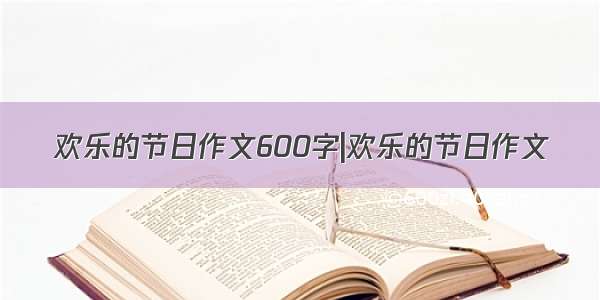 欢乐的节日作文600字|欢乐的节日作文