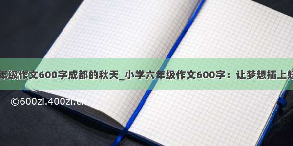 小学六年级作文600字成都的秋天_小学六年级作文600字：让梦想插上翅膀飞翔